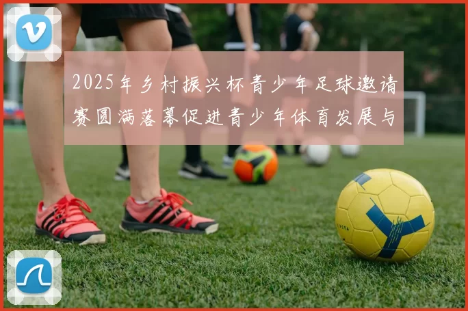 2025年乡村振兴杯青少年足球邀请赛圆满落幕促进青少年体育发展与乡村振兴结合