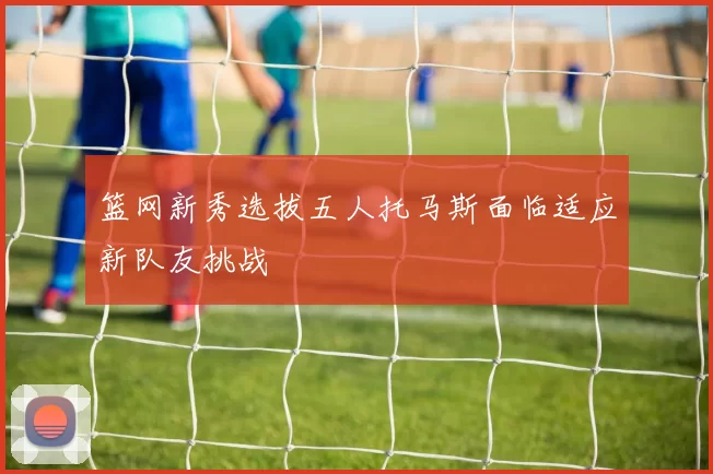 篮网新秀选拔五人托马斯面临适应新队友挑战