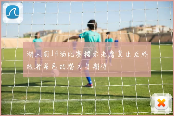 湖人前14场比赛揭示老詹复出后终结者角色的潜力与期待