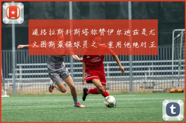 道格拉斯科斯塔称赞伊尔迪兹是尤文图斯最强球员之一重用他绝对正确