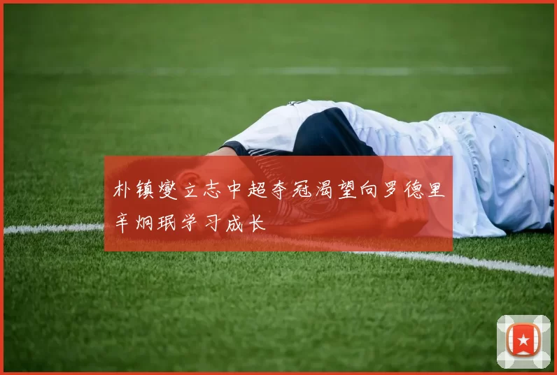 朴镇燮立志中超夺冠渴望向罗德里辛炯珉学习成长