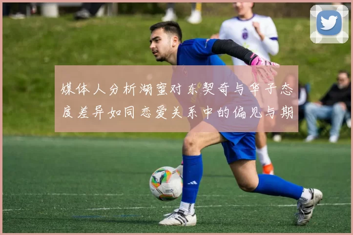 媒体人分析湖蜜对东契奇与华子态度差异如同恋爱关系中的偏见与期待