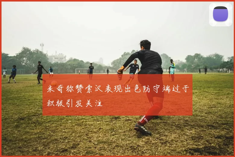 米奇称赞索汉表现出色防守端过于积极引发关注
