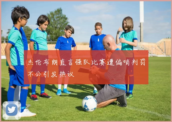 杰伦布朗直言强队比赛遭偏哨判罚不公引发热议