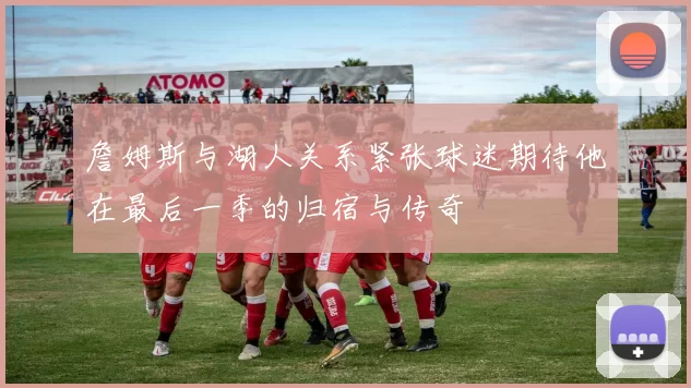 詹姆斯与湖人关系紧张球迷期待他在最后一季的归宿与传奇
