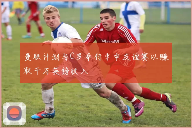 曼联计划与C罗举行季中友谊赛以赚取千万英镑收入
