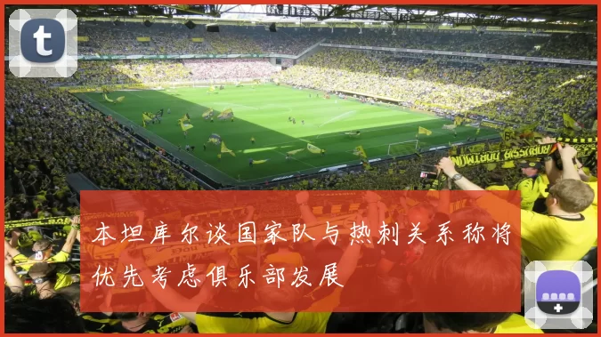 本坦库尔谈国家队与热刺关系称将优先考虑俱乐部发展
